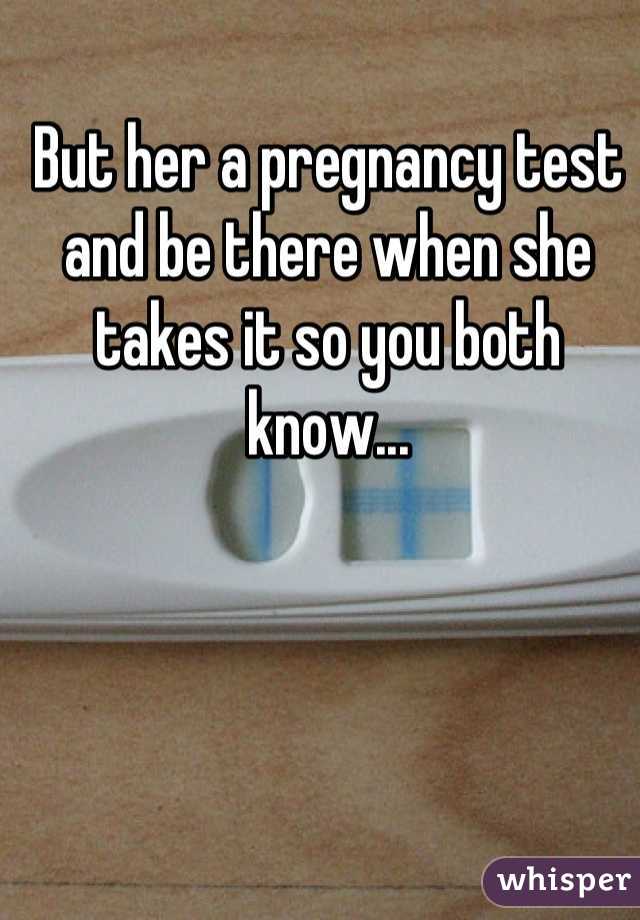But her a pregnancy test and be there when she takes it so you both know...