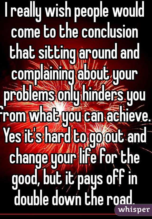 I really wish people would come to the conclusion that sitting around and complaining about your problems only hinders you from what you can achieve. Yes it's hard to go out and change your life for the good, but it pays off in double down the road.