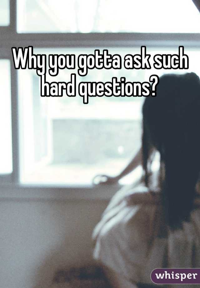 Why you gotta ask such hard questions?