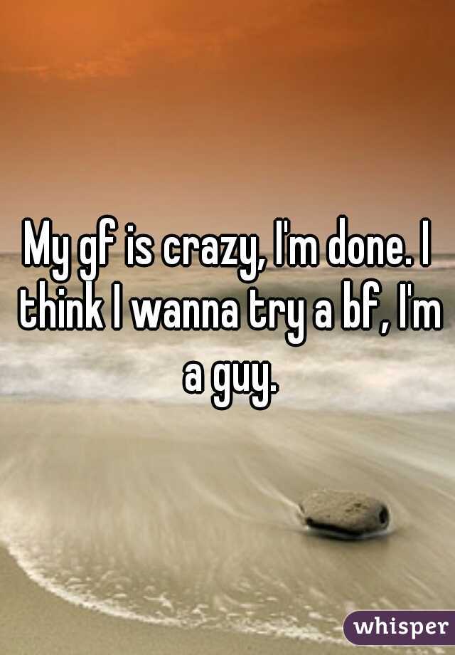 My gf is crazy, I'm done. I think I wanna try a bf, I'm a guy.