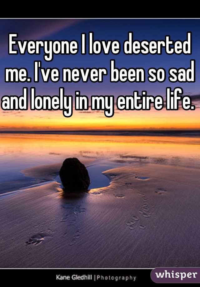 Everyone I love deserted me. I've never been so sad and lonely in my entire life. 