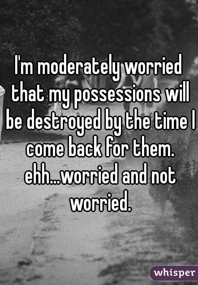 I'm moderately worried that my possessions will be destroyed by the time I come back for them. ehh...worried and not worried.