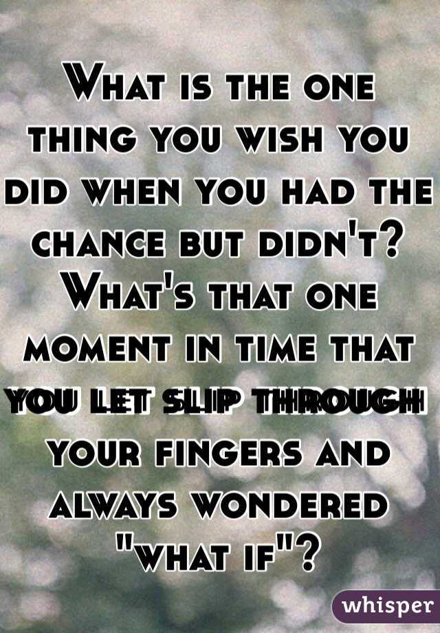 What is the one thing you wish you did when you had the chance but didn't? What's that one moment in time that you let slip through your fingers and always wondered "what if"?