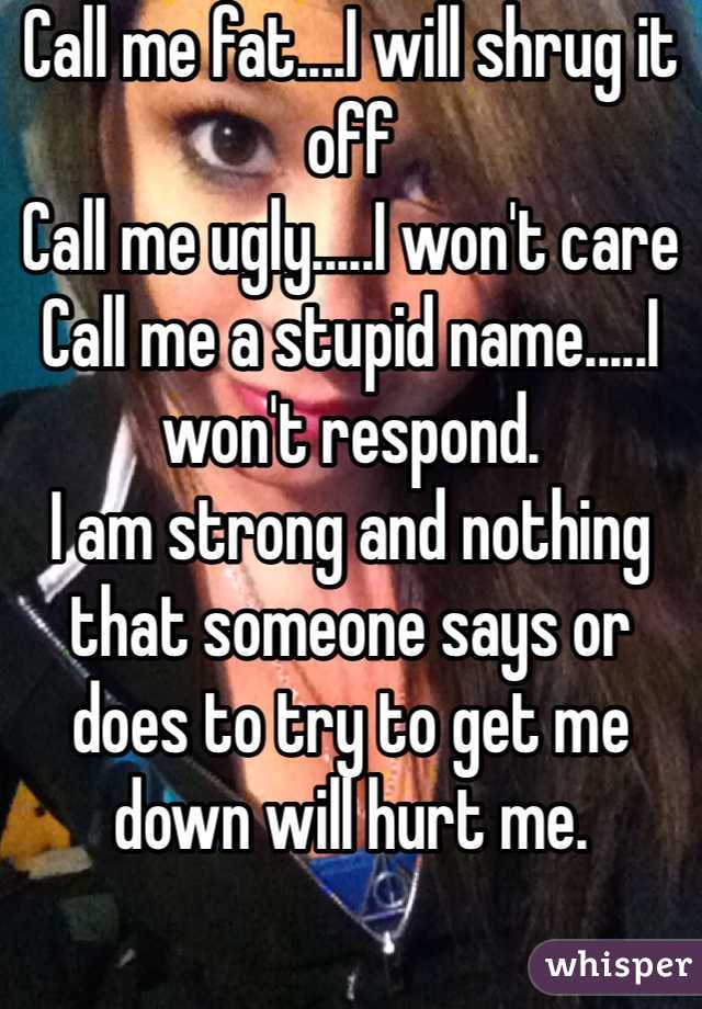 Call me fat....I will shrug it off
Call me ugly.....I won't care
Call me a stupid name.....I won't respond.
I am strong and nothing that someone says or does to try to get me down will hurt me.