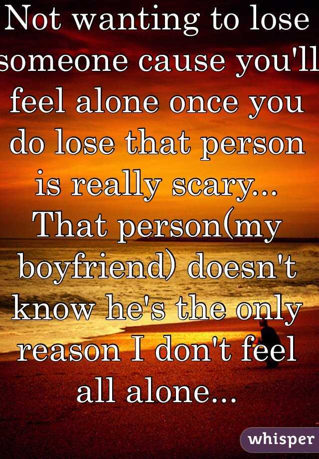 Not wanting to lose someone cause you'll feel alone once you do lose that person is really scary... That person(my boyfriend) doesn't know he's the only reason I don't feel all alone... 