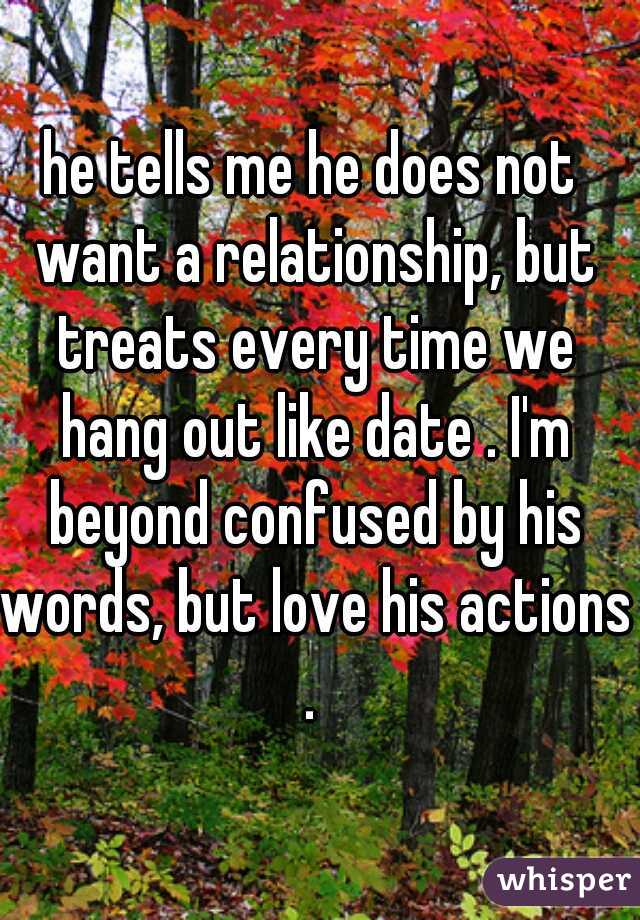 he tells me he does not want a relationship, but treats every time we hang out like date . I'm beyond confused by his words, but love his actions . 