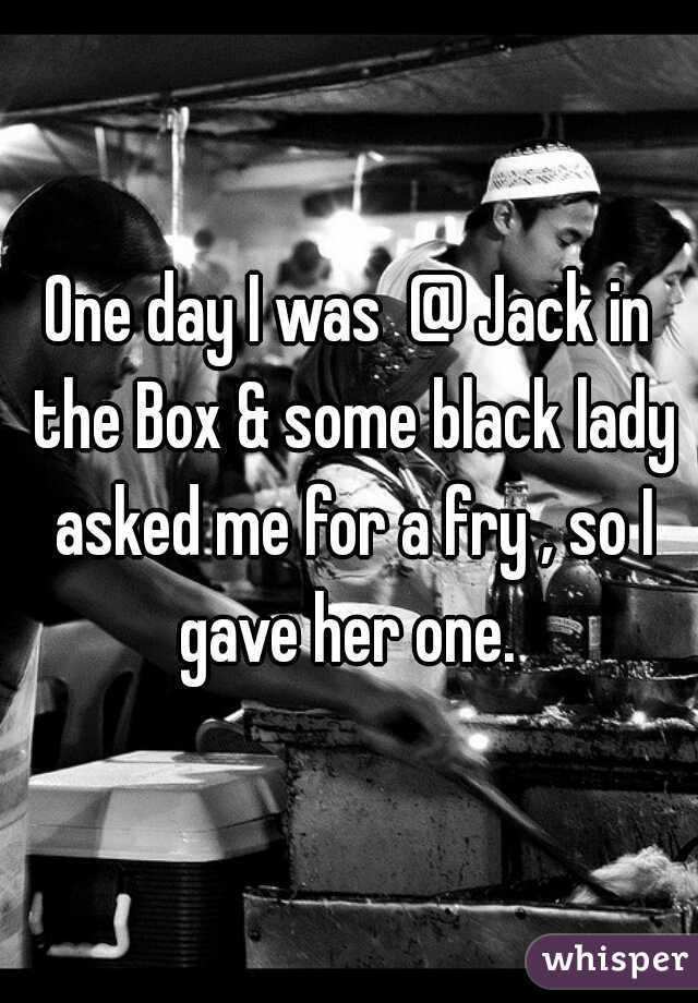 One day I was  @ Jack in the Box & some black lady asked me for a fry , so I gave her one. 