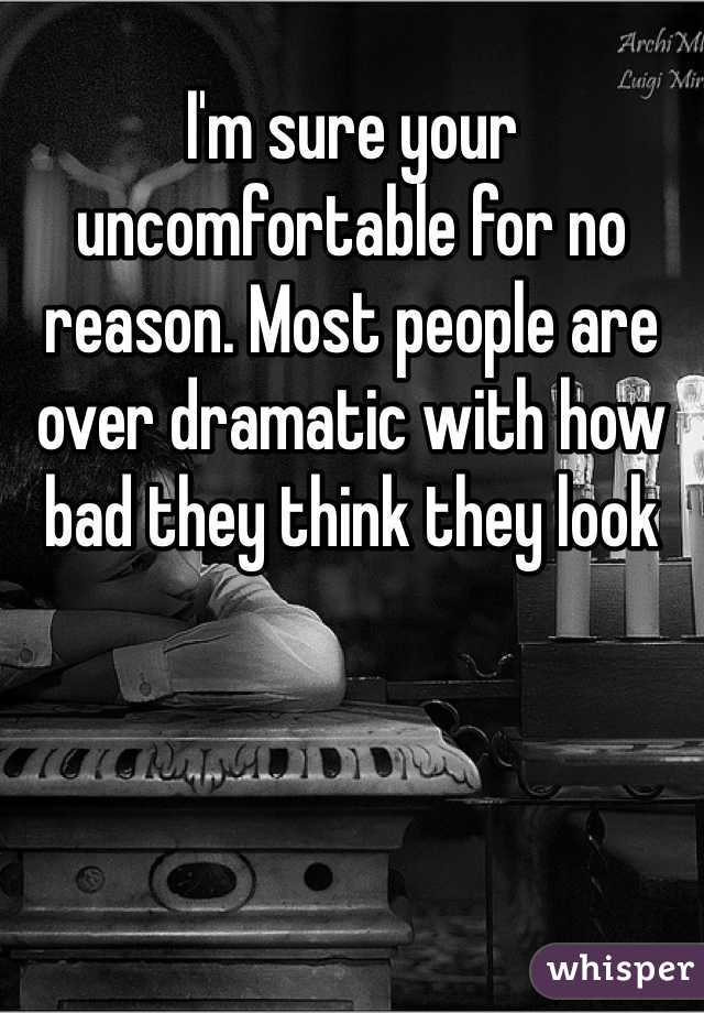 I'm sure your uncomfortable for no reason. Most people are over dramatic with how bad they think they look