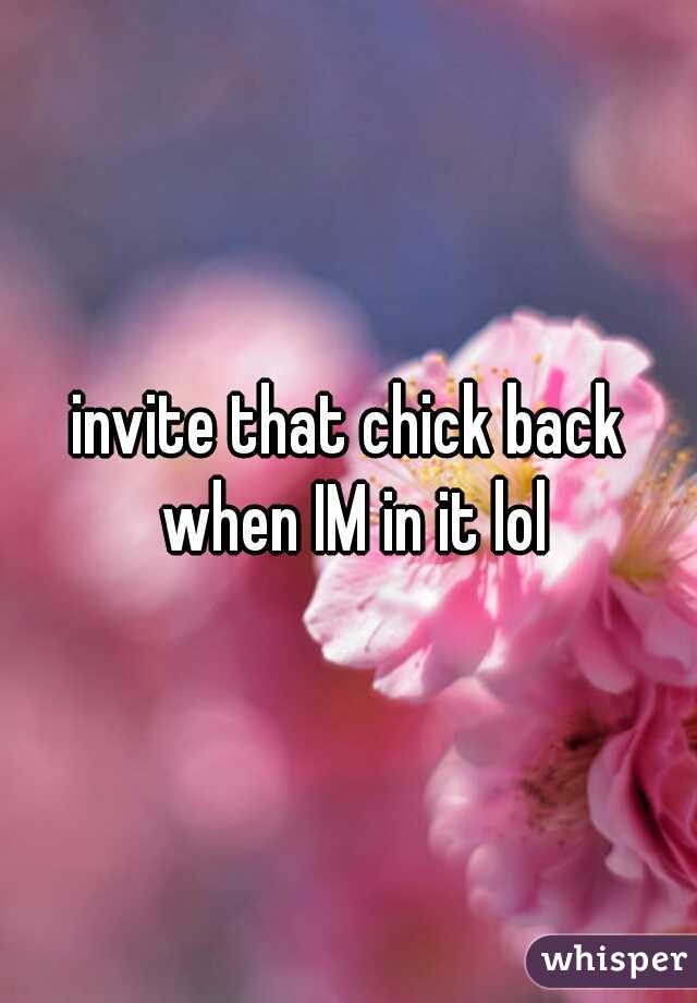 invite that chick back when IM in it lol
