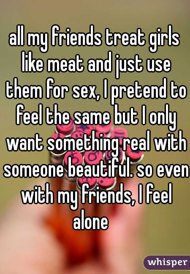 all my friends treat girls like meat and just use them for sex, I pretend to feel the same but I only want something real with someone beautiful. so even with my friends, I feel alone   