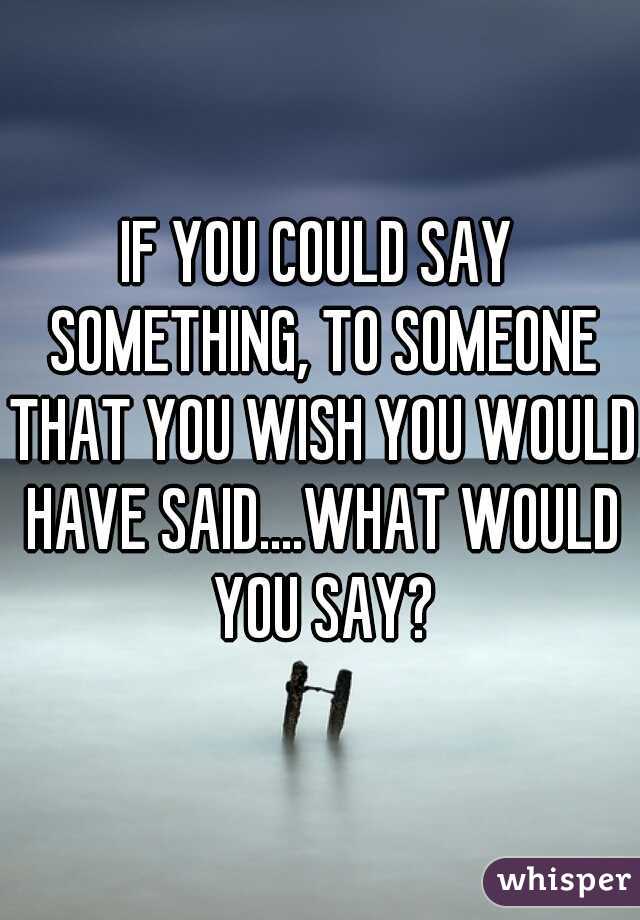 IF YOU COULD SAY SOMETHING, TO SOMEONE THAT YOU WISH YOU WOULD HAVE SAID....WHAT WOULD YOU SAY?