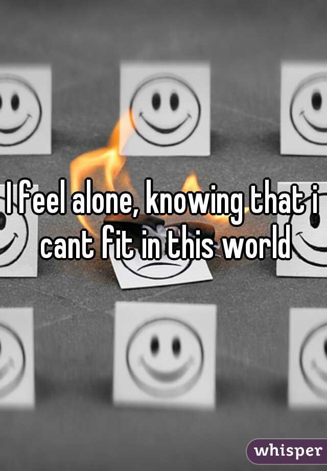 I feel alone, knowing that i cant fit in this world