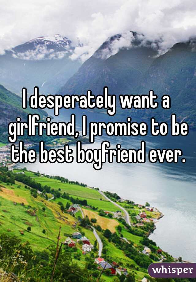 I desperately want a girlfriend, I promise to be the best boyfriend ever.