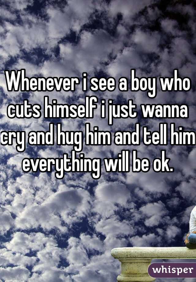 Whenever i see a boy who cuts himself i just wanna cry and hug him and tell him everything will be ok. 