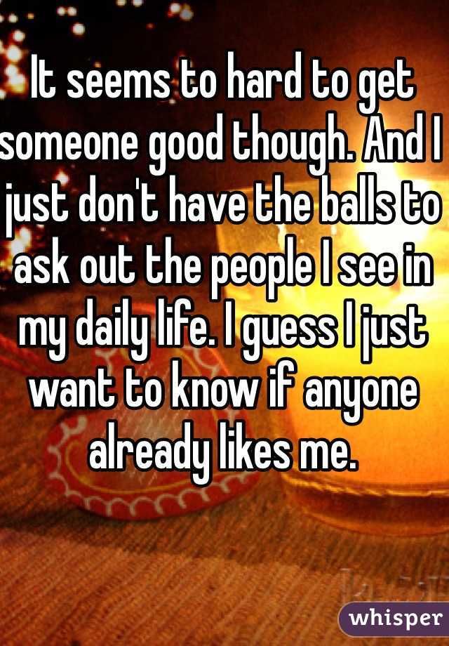 It seems to hard to get someone good though. And I just don't have the balls to ask out the people I see in my daily life. I guess I just want to know if anyone already likes me. 