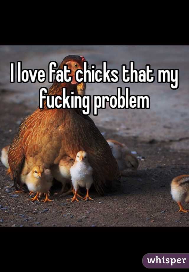 I love fat chicks that my fucking problem