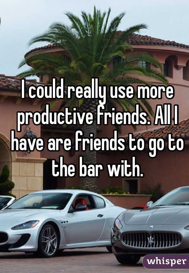 I could really use more productive friends. All I have are friends to go to the bar with. 