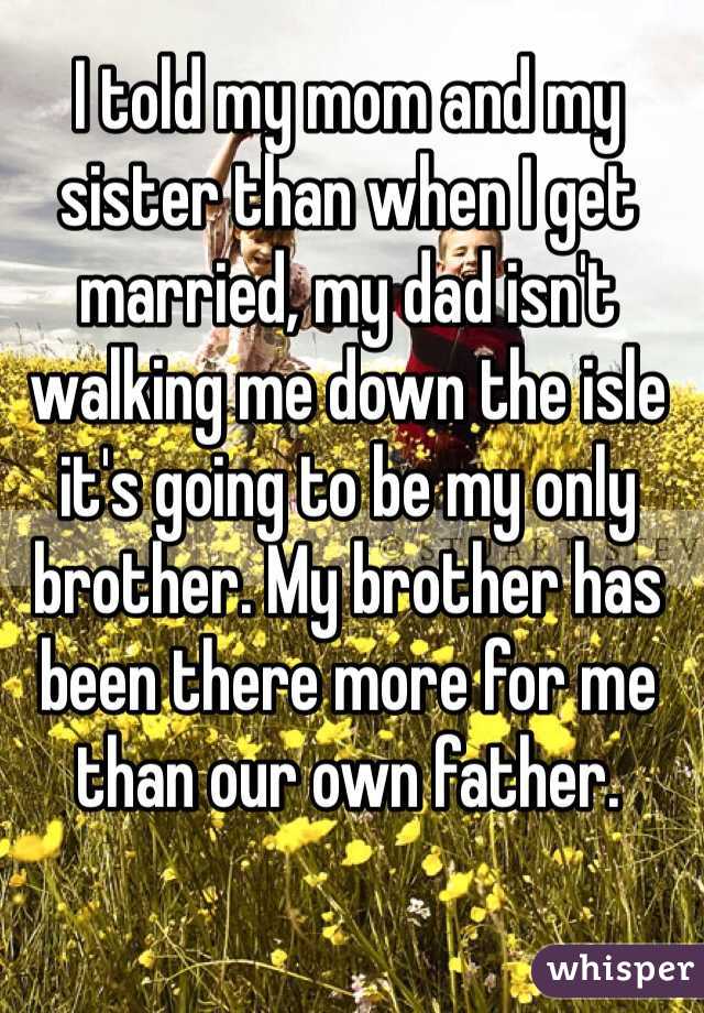 I told my mom and my sister than when I get married, my dad isn't walking me down the isle it's going to be my only brother. My brother has been there more for me than our own father.
