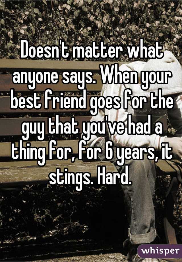 Doesn't matter what anyone says. When your best friend goes for the guy that you've had a thing for, for 6 years, it stings. Hard. 