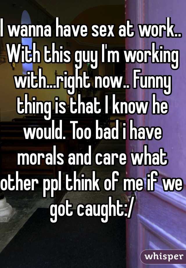 I wanna have sex at work.. With this guy I'm working with...right now.. Funny thing is that I know he would. Too bad i have morals and care what other ppl think of me if we got caught:/