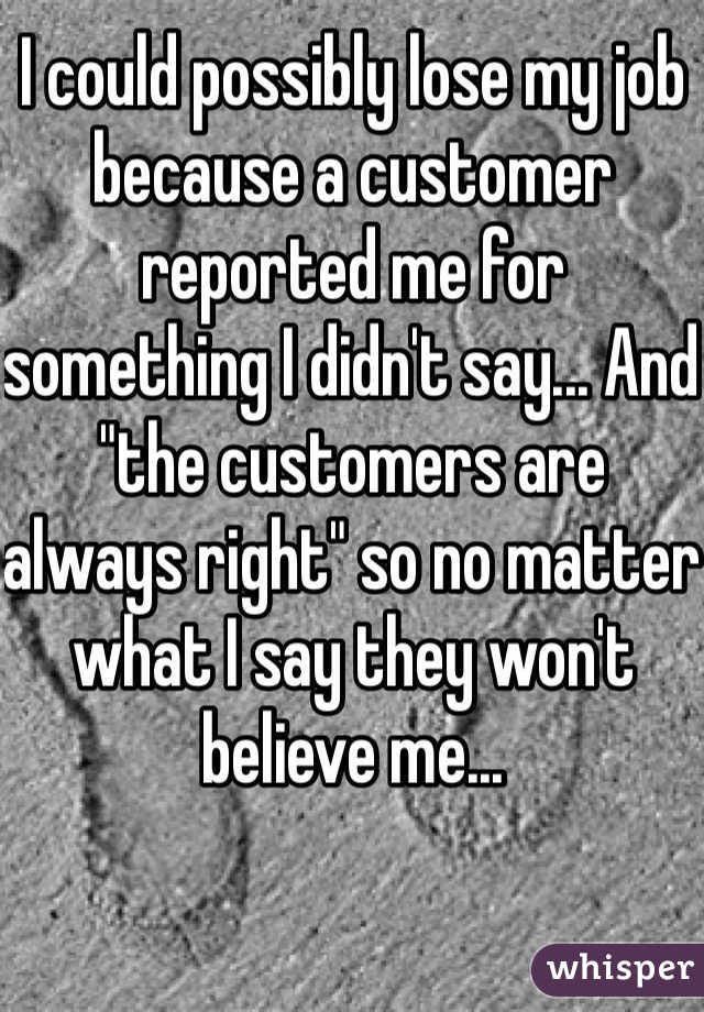 I could possibly lose my job because a customer reported me for something I didn't say... And  "the customers are always right" so no matter what I say they won't believe me... 