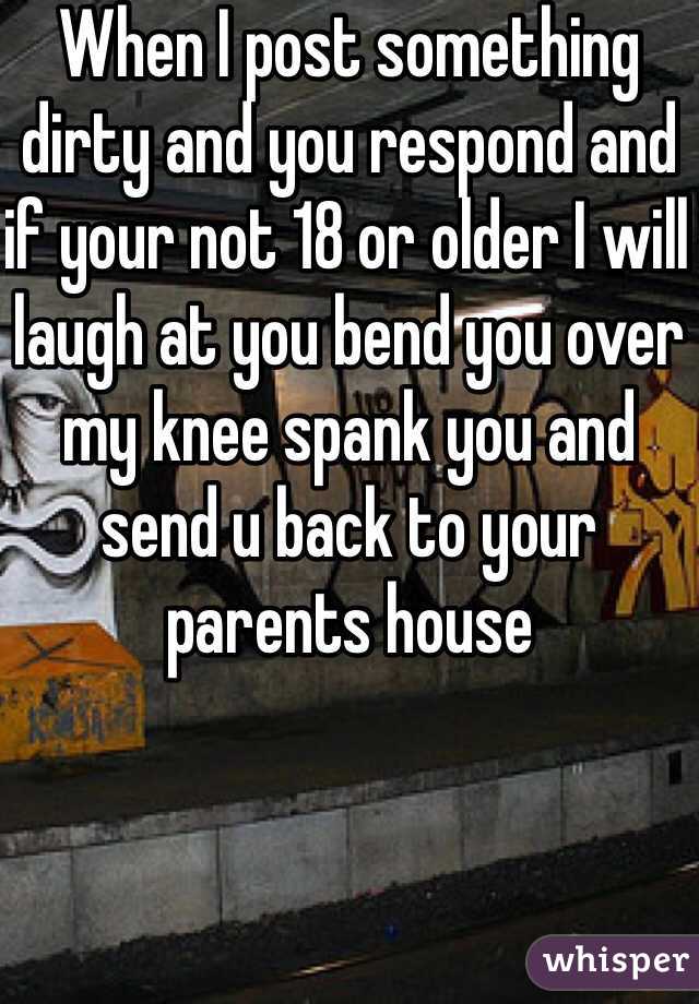 When I post something dirty and you respond and if your not 18 or older I will laugh at you bend you over my knee spank you and send u back to your parents house 
