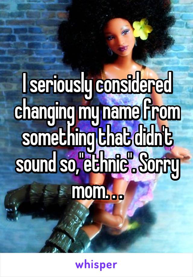 I seriously considered changing my name from something that didn't sound so,"ethnic". Sorry mom. . .
