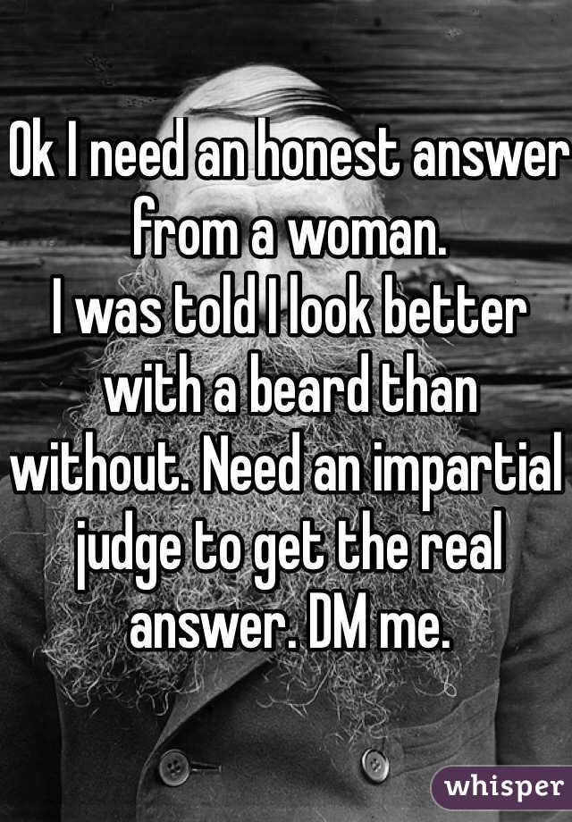 Ok I need an honest answer from a woman. 
I was told I look better with a beard than without. Need an impartial judge to get the real answer. DM me.