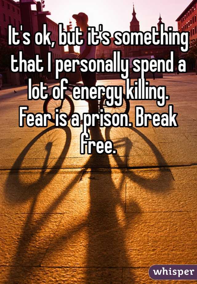 It's ok, but it's something that I personally spend a lot of energy killing.
Fear is a prison. Break free.