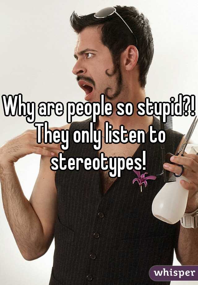 Why are people so stupid?! They only listen to stereotypes! 