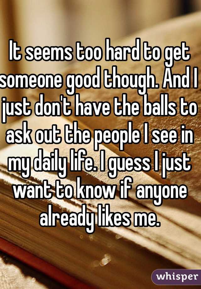 It seems too hard to get someone good though. And I just don't have the balls to ask out the people I see in my daily life. I guess I just want to know if anyone already likes me. 
