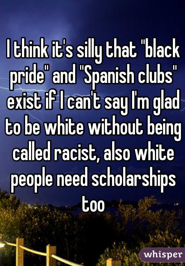 I think it's silly that "black pride" and "Spanish clubs" exist if I can't say I'm glad to be white without being called racist, also white people need scholarships too