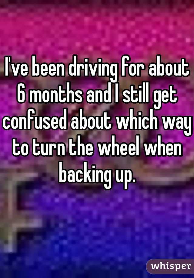 I've been driving for about 6 months and I still get confused about which way to turn the wheel when backing up. 
