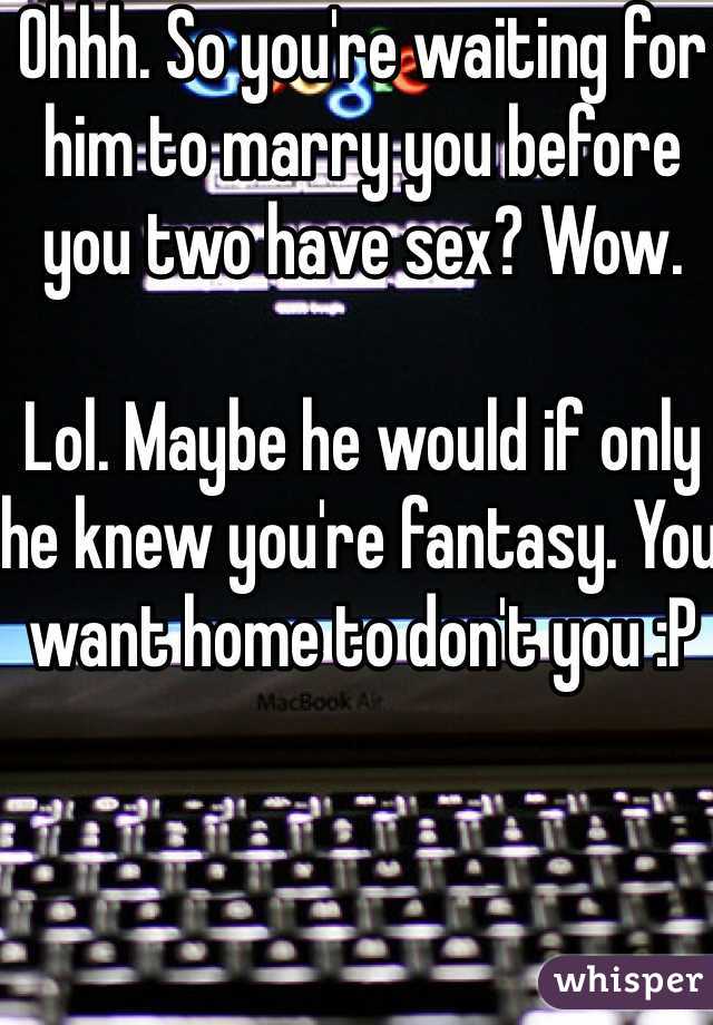 Ohhh. So you're waiting for him to marry you before you two have sex? Wow.

Lol. Maybe he would if only he knew you're fantasy. You want home to don't you :P