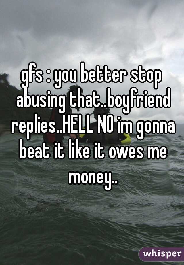 gfs : you better stop abusing that..boyfriend replies..HELL NO im gonna beat it like it owes me money..