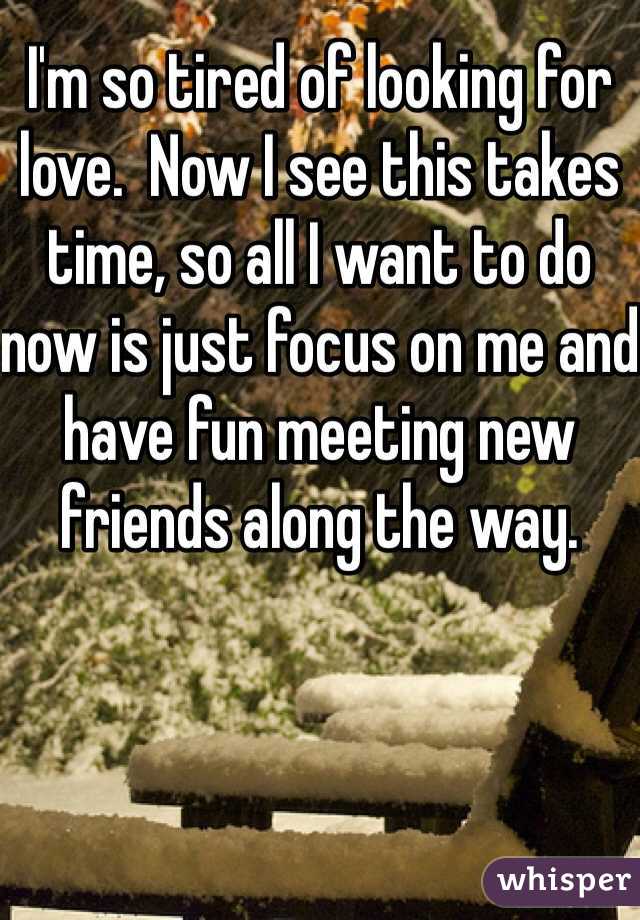 I'm so tired of looking for love.  Now I see this takes time, so all I want to do now is just focus on me and have fun meeting new friends along the way. 
