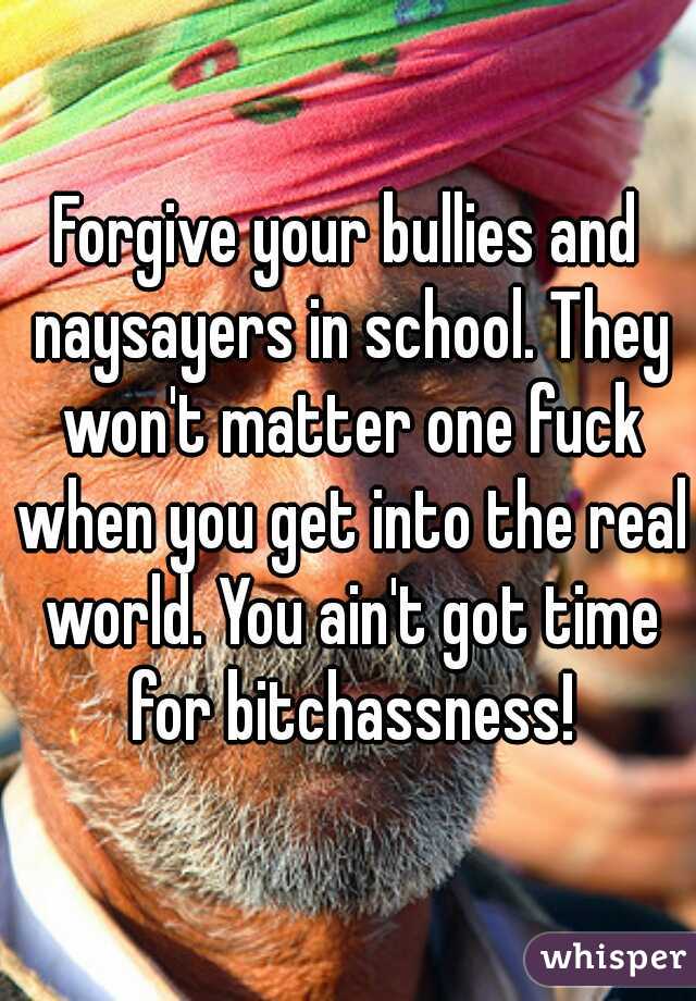 Forgive your bullies and naysayers in school. They won't matter one fuck when you get into the real world. You ain't got time for bitchassness!