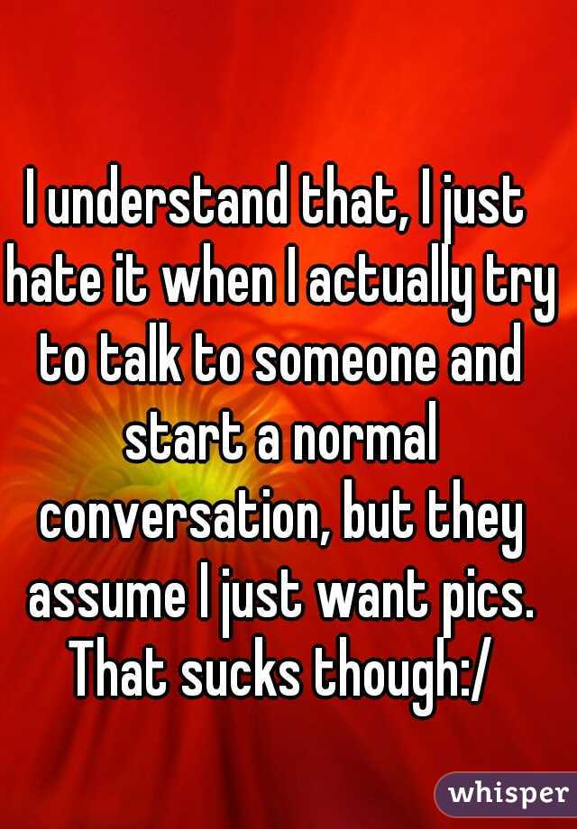 I understand that, I just hate it when I actually try to talk to someone and start a normal conversation, but they assume I just want pics. That sucks though:/