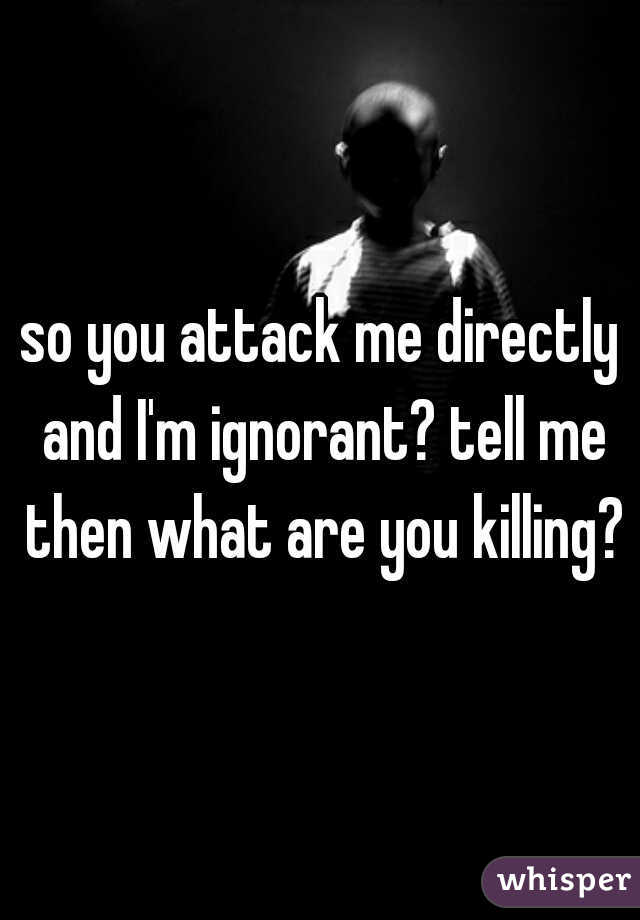 so you attack me directly and I'm ignorant? tell me then what are you killing?