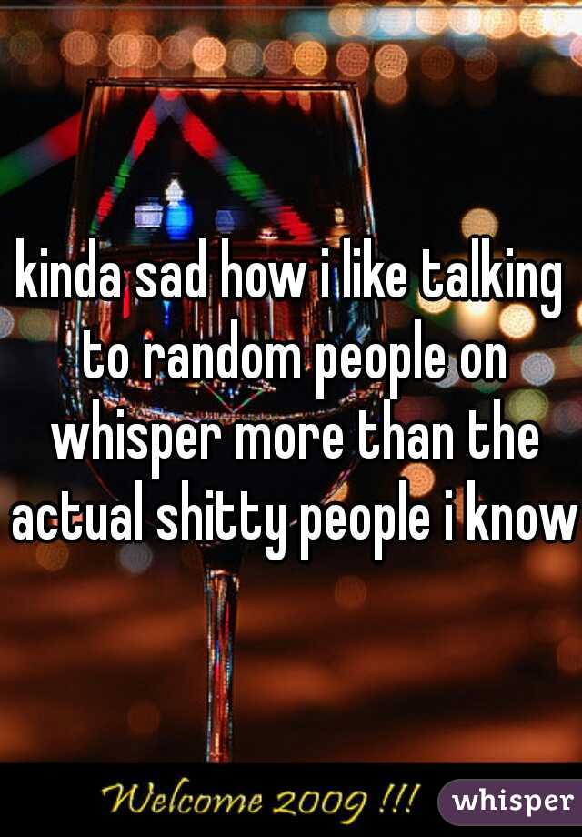 kinda sad how i like talking to random people on whisper more than the actual shitty people i know 