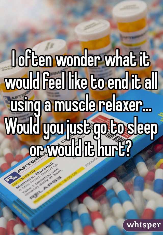 I often wonder what it would feel like to end it all using a muscle relaxer... Would you just go to sleep or would it hurt?