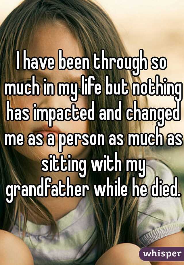 I have been through so much in my life but nothing has impacted and changed me as a person as much as sitting with my grandfather while he died.