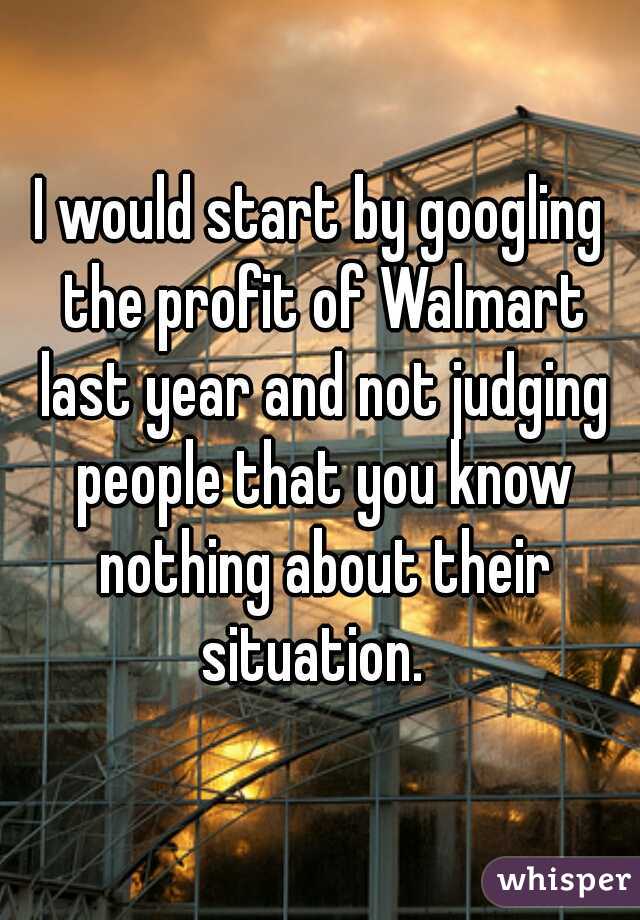 I would start by googling the profit of Walmart last year and not judging people that you know nothing about their situation.  