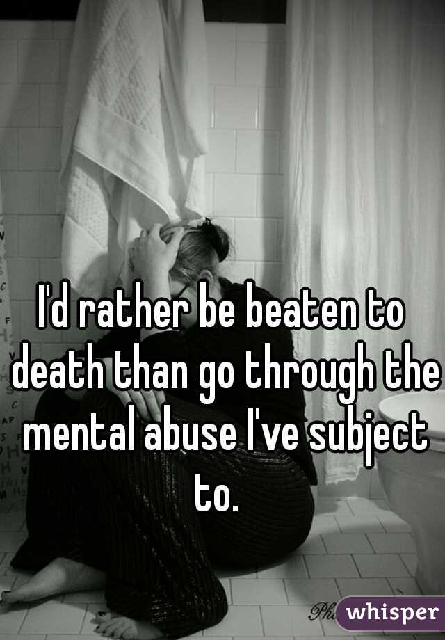 I'd rather be beaten to death than go through the mental abuse I've subject to.  