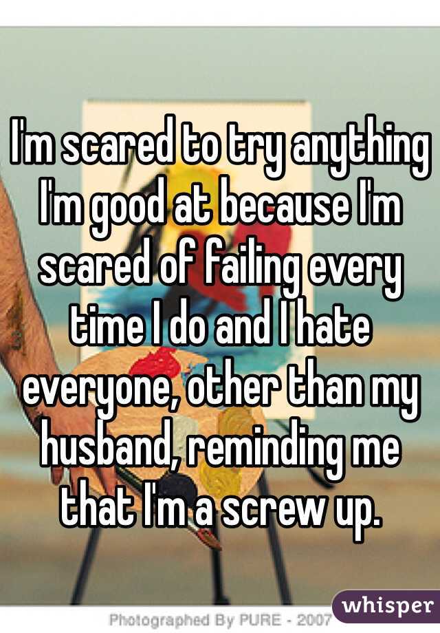 I'm scared to try anything I'm good at because I'm scared of failing every time I do and I hate everyone, other than my husband, reminding me that I'm a screw up. 