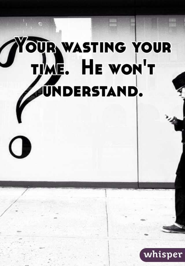Your wasting your time.  He won't understand.