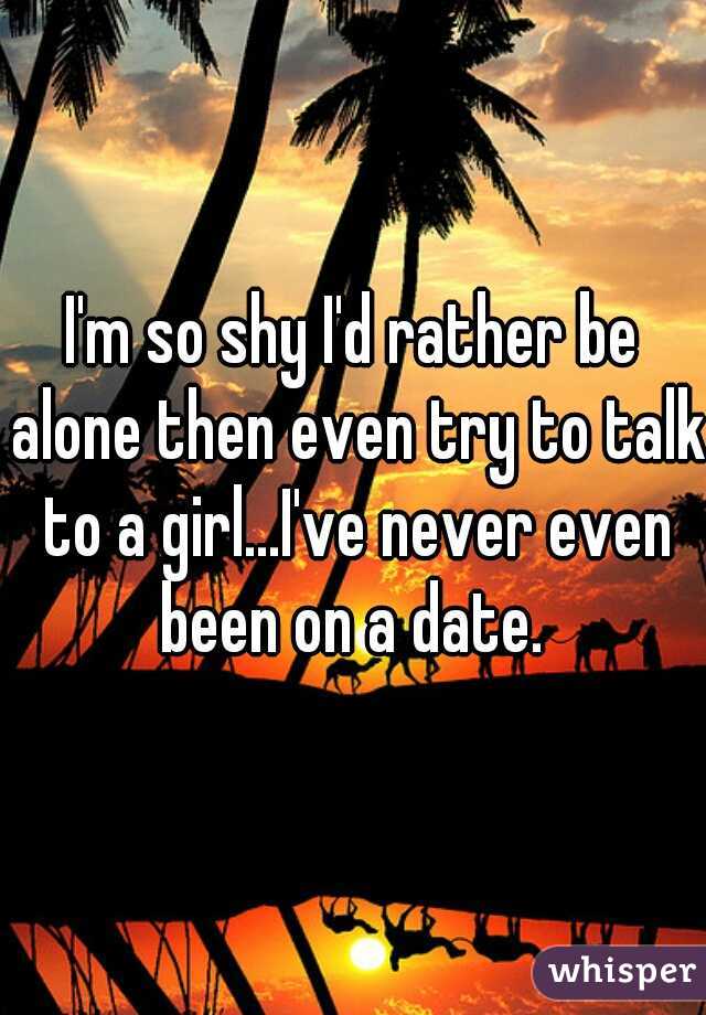 I'm so shy I'd rather be alone then even try to talk to a girl...I've never even been on a date. 
