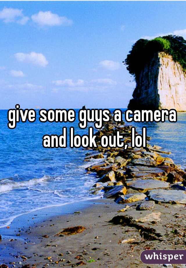 give some guys a camera and look out, lol