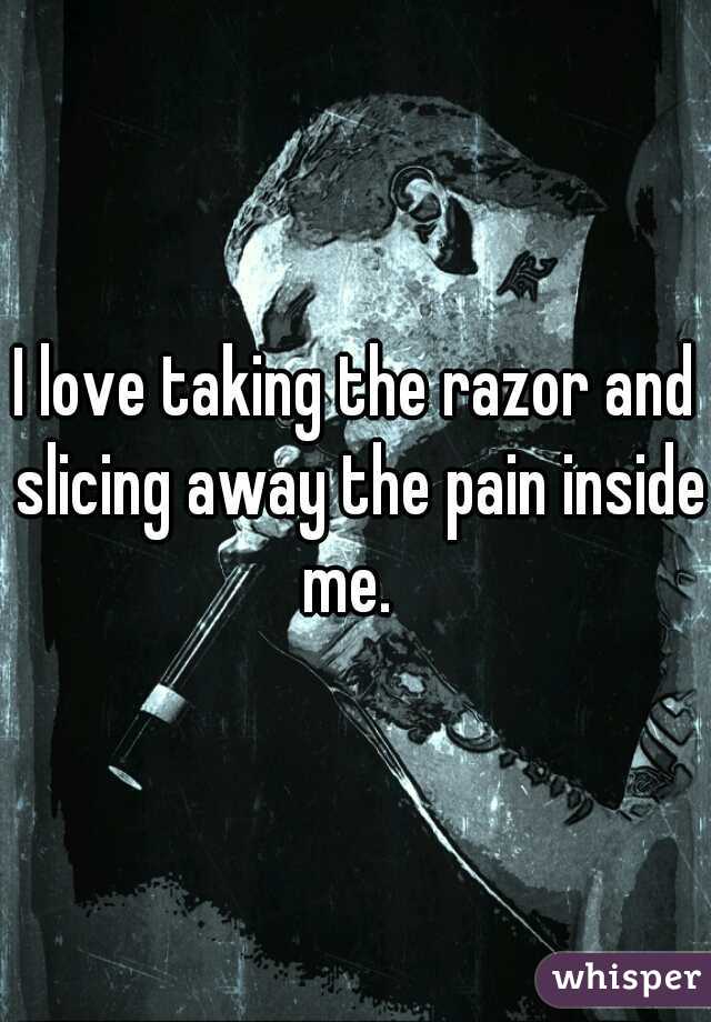 I love taking the razor and slicing away the pain inside me.  