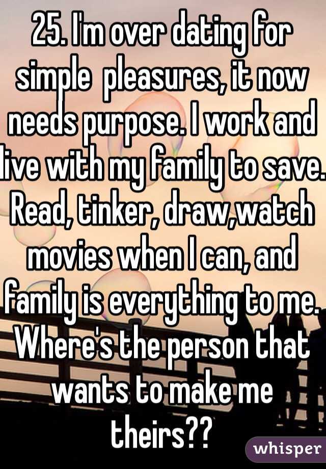 25. I'm over dating for simple  pleasures, it now needs purpose. I work and live with my family to save. Read, tinker, draw,watch movies when I can, and family is everything to me. Where's the person that wants to make me theirs??